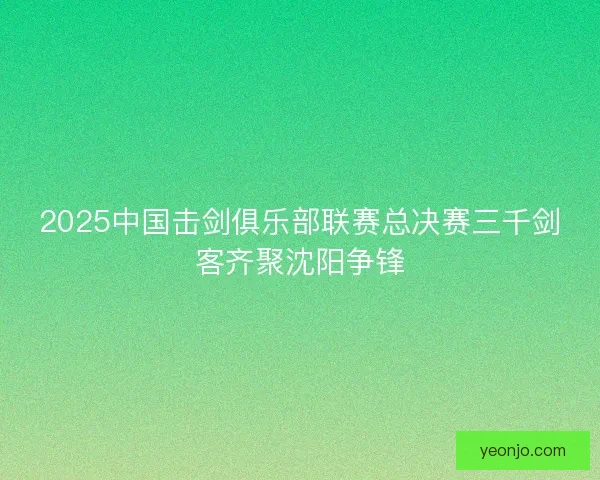 2025中国击剑俱乐部联赛总决赛三千剑客齐聚沈阳争锋