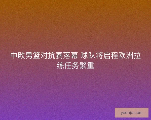 中欧男篮对抗赛落幕 球队将启程欧洲拉练任务繁重