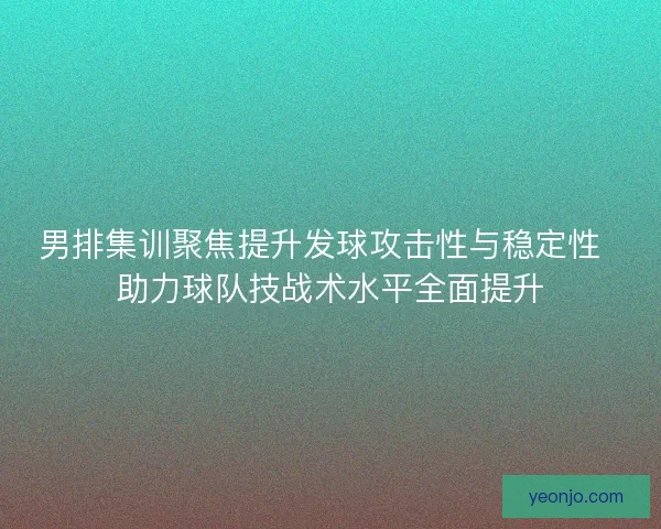 男排集训聚焦提升发球攻击性与稳定性  助力球队技战术水平全面提升