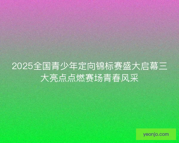 2025全国青少年定向锦标赛盛大启幕三大亮点点燃赛场青春风采