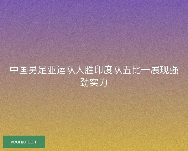 中国男足亚运队大胜印度队五比一展现强劲实力