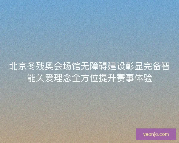 北京冬残奥会场馆无障碍建设彰显完备智能关爱理念全方位提升赛事体验