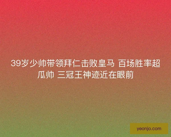 39岁少帅带领拜仁击败皇马 百场胜率超瓜帅 三冠王神迹近在眼前