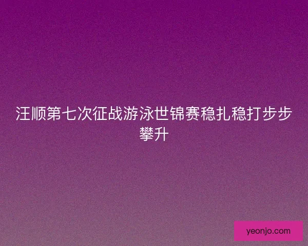 汪顺第七次征战游泳世锦赛稳扎稳打步步攀升
