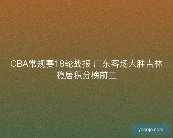 CBA常规赛18轮战报 广东客场大胜吉林稳居积分榜前三