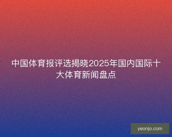 中国体育报评选揭晓2025年国内国际十大体育新闻盘点