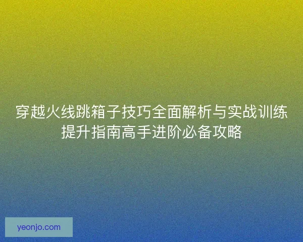 穿越火线跳箱子技巧全面解析与实战训练提升指南高手进阶必备攻略