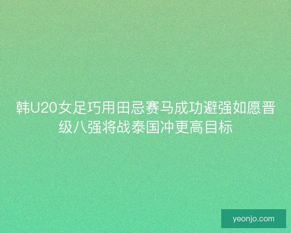 韩U20女足巧用田忌赛马成功避强如愿晋级八强将战泰国冲更高目标