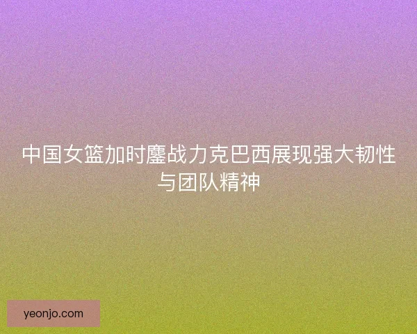 中国女篮加时鏖战力克巴西展现强大韧性与团队精神